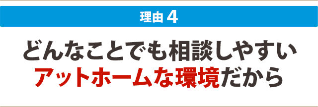 ４：どんなことでも相談しやすい アットホームな環境だから