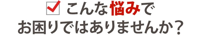 こんな悩みでお困りありませんか？